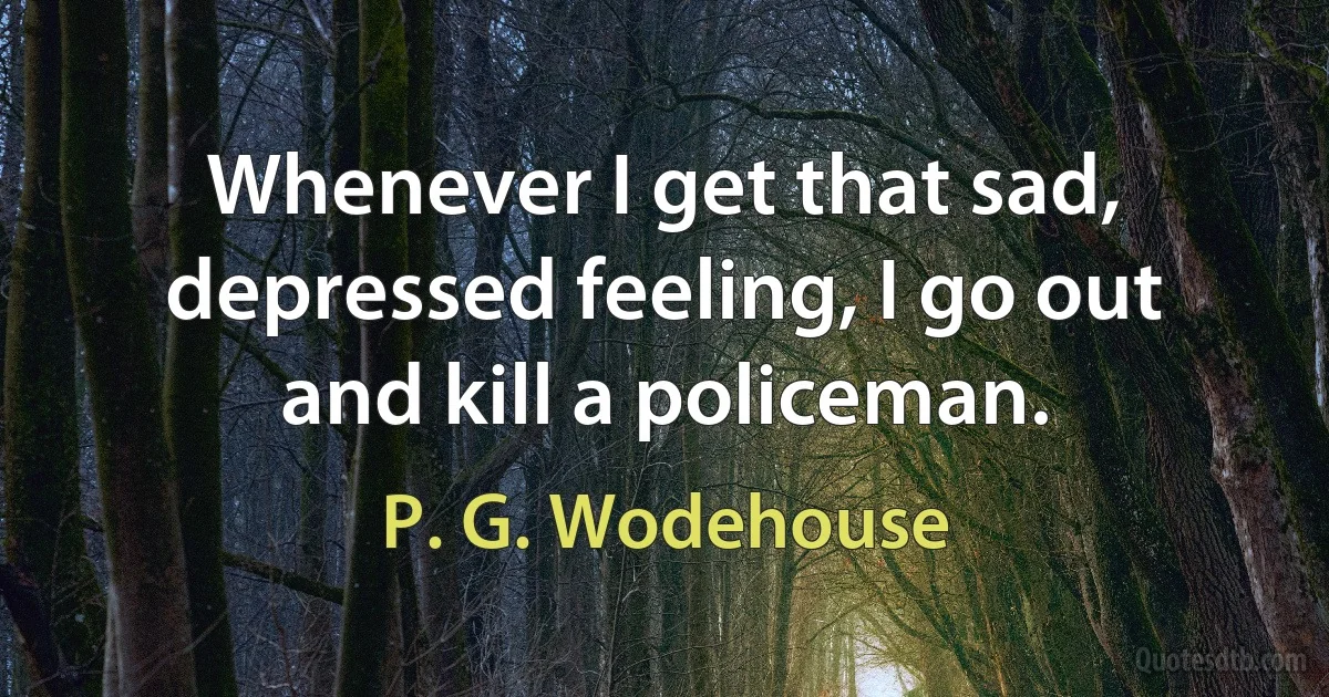 Whenever I get that sad, depressed feeling, I go out and kill a policeman. (P. G. Wodehouse)