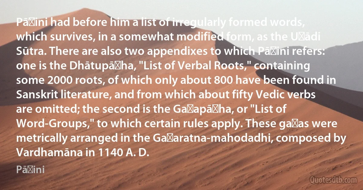 Pāṇini had before him a list of irregularly formed words, which survives, in a somewhat modified form, as the Uṇādi Sūtra. There are also two appendixes to which Pāṇini refers: one is the Dhātupāṭha, "List of Verbal Roots," containing some 2000 roots, of which only about 800 have been found in Sanskrit literature, and from which about fifty Vedic verbs are omitted; the second is the Gaṇapāṭha, or "List of Word-Groups," to which certain rules apply. These gaṇas were metrically arranged in the Gaṇaratna-mahodadhi, composed by Vardhamāna in 1140 A. D. (Pāṇini)