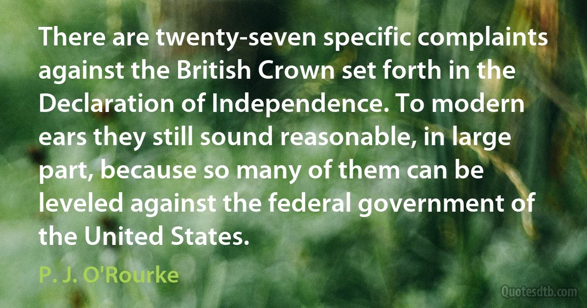 There are twenty-seven specific complaints against the British Crown set forth in the Declaration of Independence. To modern ears they still sound reasonable, in large part, because so many of them can be leveled against the federal government of the United States. (P. J. O'Rourke)