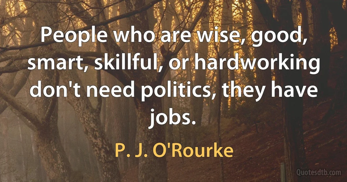 People who are wise, good, smart, skillful, or hardworking don't need politics, they have jobs. (P. J. O'Rourke)