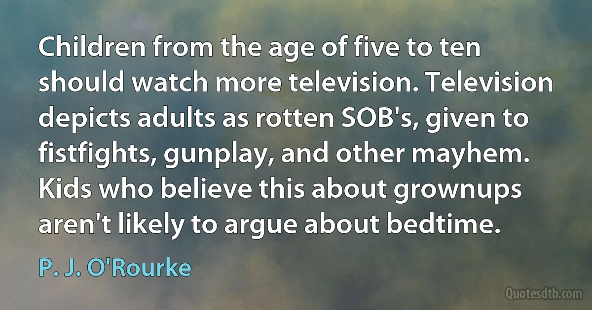 Children from the age of five to ten should watch more television. Television depicts adults as rotten SOB's, given to fistfights, gunplay, and other mayhem. Kids who believe this about grownups aren't likely to argue about bedtime. (P. J. O'Rourke)