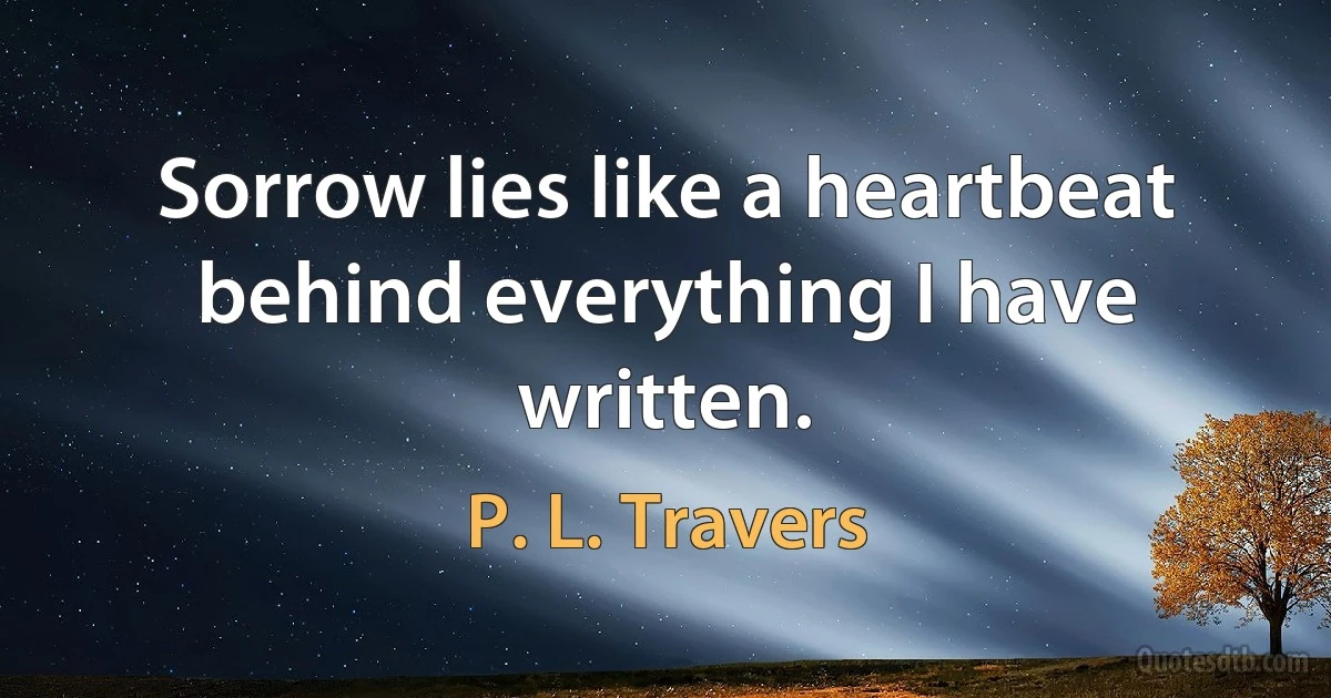 Sorrow lies like a heartbeat behind everything I have written. (P. L. Travers)