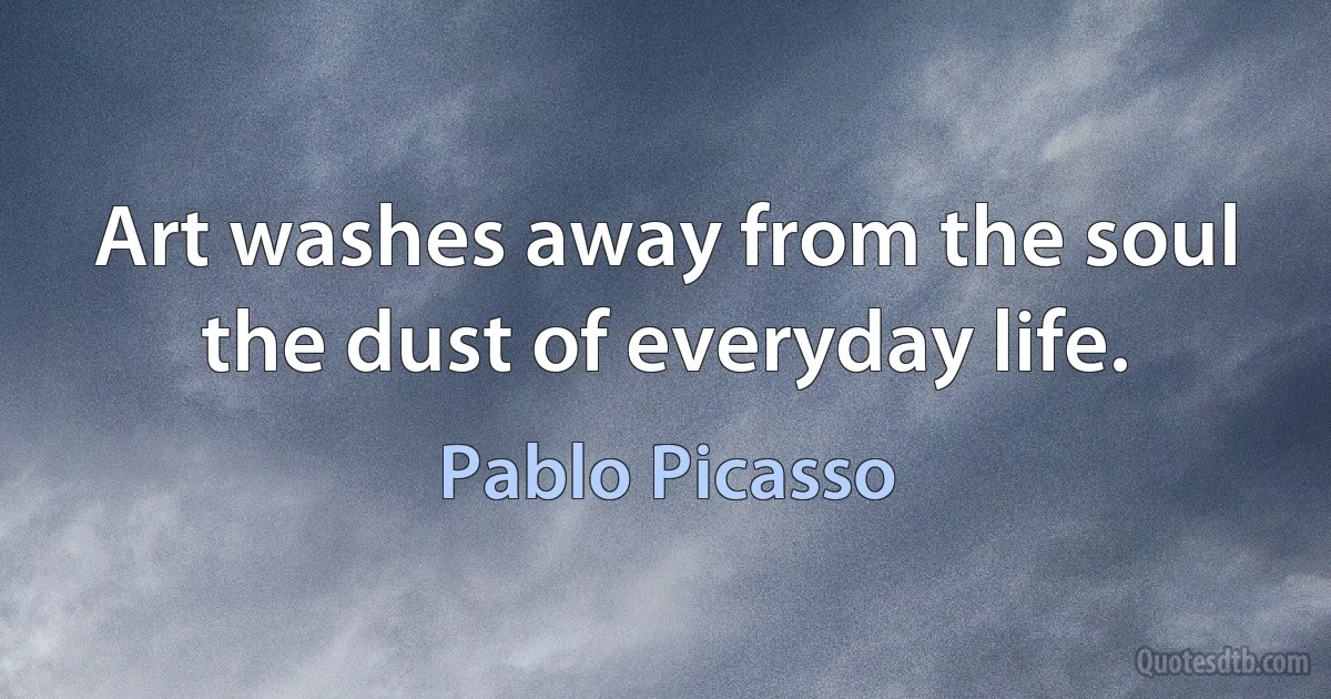 Art washes away from the soul the dust of everyday life. (Pablo Picasso)