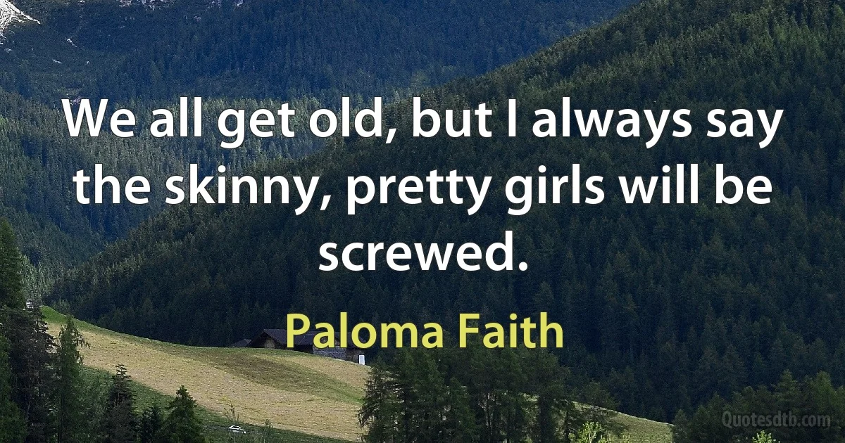 We all get old, but I always say the skinny, pretty girls will be screwed. (Paloma Faith)