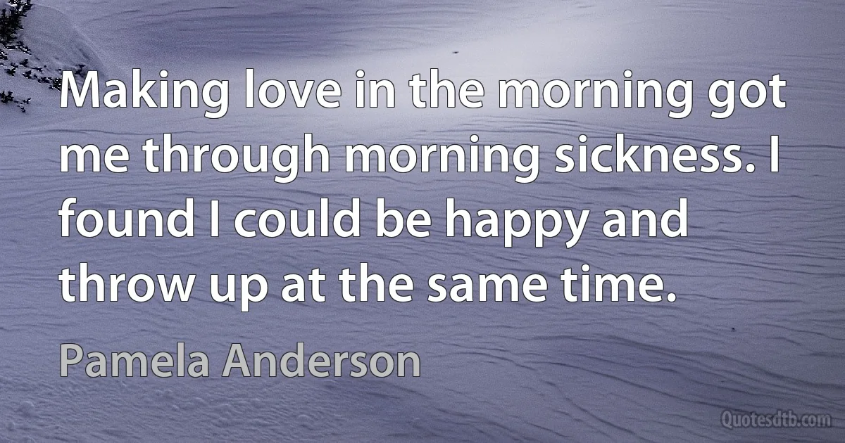 Making love in the morning got me through morning sickness. I found I could be happy and throw up at the same time. (Pamela Anderson)