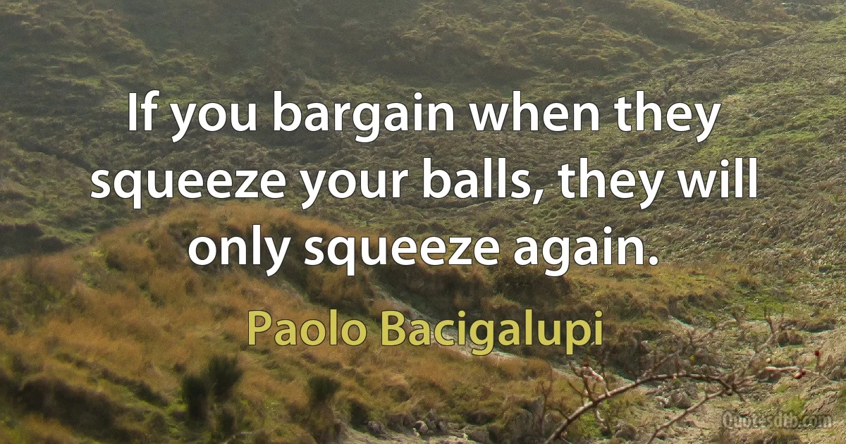 If you bargain when they squeeze your balls, they will only squeeze again. (Paolo Bacigalupi)