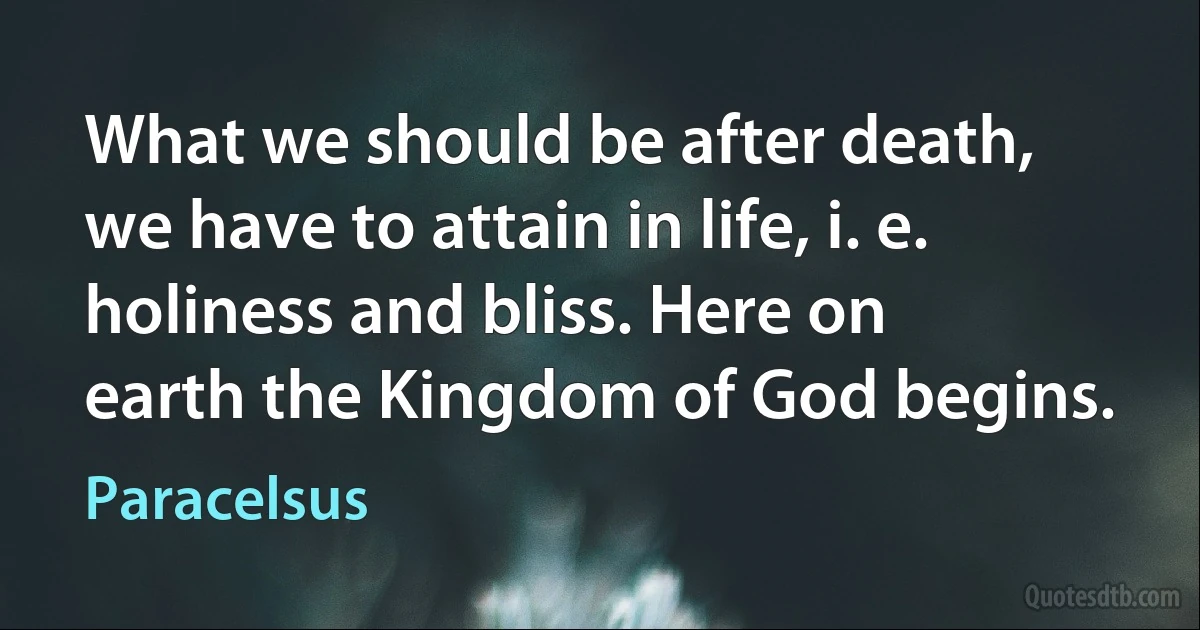 What we should be after death, we have to attain in life, i. e. holiness and bliss. Here on earth the Kingdom of God begins. (Paracelsus)