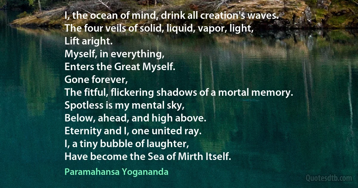 I, the ocean of mind, drink all creation's waves.
The four veils of solid, liquid, vapor, light,
Lift aright.
Myself, in everything,
Enters the Great Myself.
Gone forever,
The fitful, flickering shadows of a mortal memory.
Spotless is my mental sky,
Below, ahead, and high above.
Eternity and I, one united ray.
I, a tiny bubble of laughter,
Have become the Sea of Mirth Itself. (Paramahansa Yogananda)