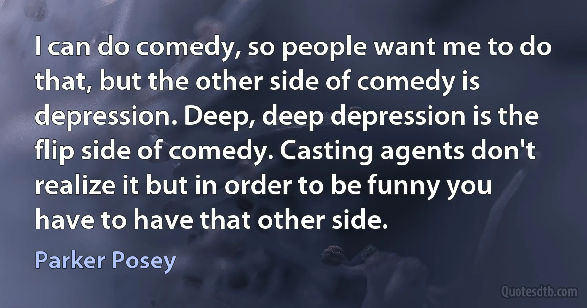 I can do comedy, so people want me to do that, but the other side of comedy is depression. Deep, deep depression is the flip side of comedy. Casting agents don't realize it but in order to be funny you have to have that other side. (Parker Posey)