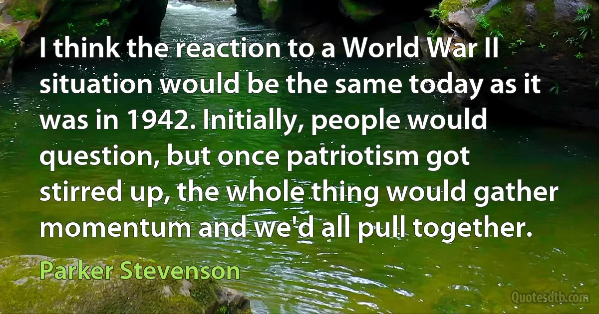 I think the reaction to a World War II situation would be the same today as it was in 1942. Initially, people would question, but once patriotism got stirred up, the whole thing would gather momentum and we'd all pull together. (Parker Stevenson)