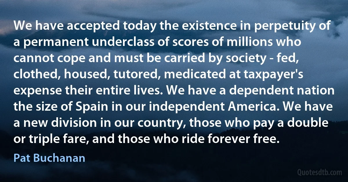 We have accepted today the existence in perpetuity of a permanent underclass of scores of millions who cannot cope and must be carried by society - fed, clothed, housed, tutored, medicated at taxpayer's expense their entire lives. We have a dependent nation the size of Spain in our independent America. We have a new division in our country, those who pay a double or triple fare, and those who ride forever free. (Pat Buchanan)