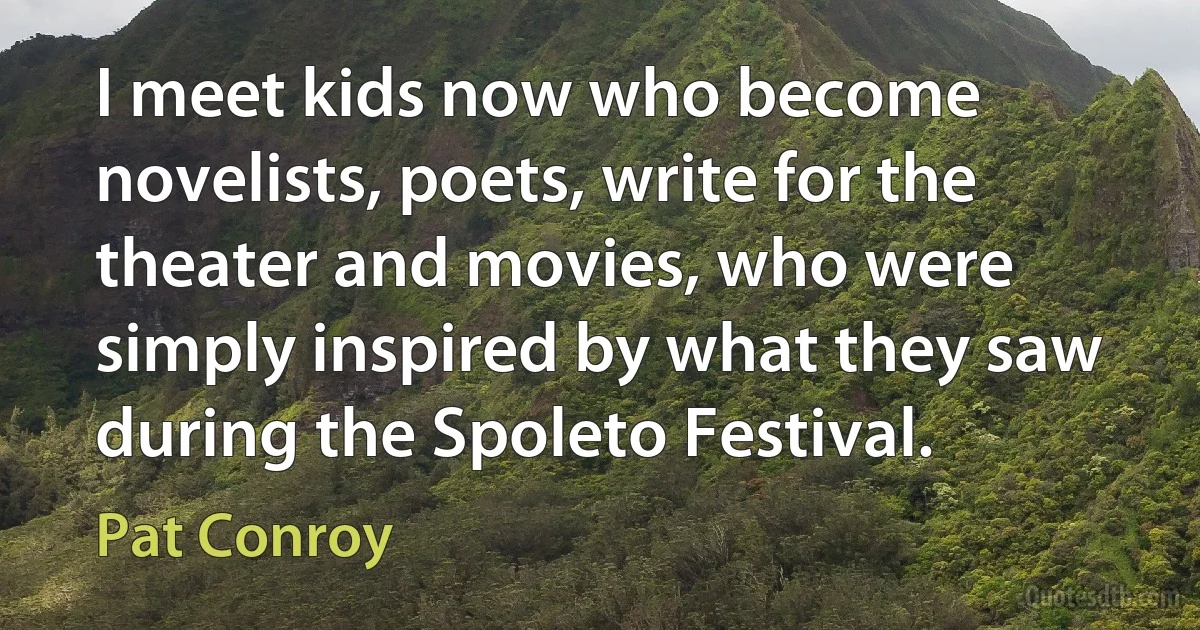 I meet kids now who become novelists, poets, write for the theater and movies, who were simply inspired by what they saw during the Spoleto Festival. (Pat Conroy)