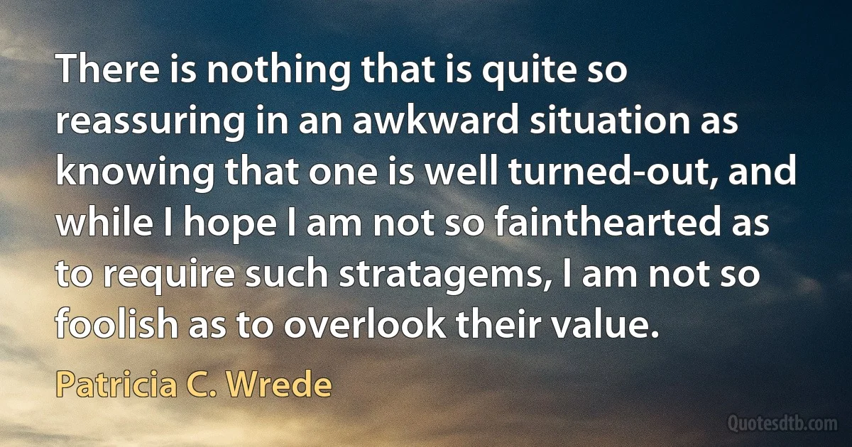 There is nothing that is quite so reassuring in an awkward situation as knowing that one is well turned-out, and while I hope I am not so fainthearted as to require such stratagems, I am not so foolish as to overlook their value. (Patricia C. Wrede)