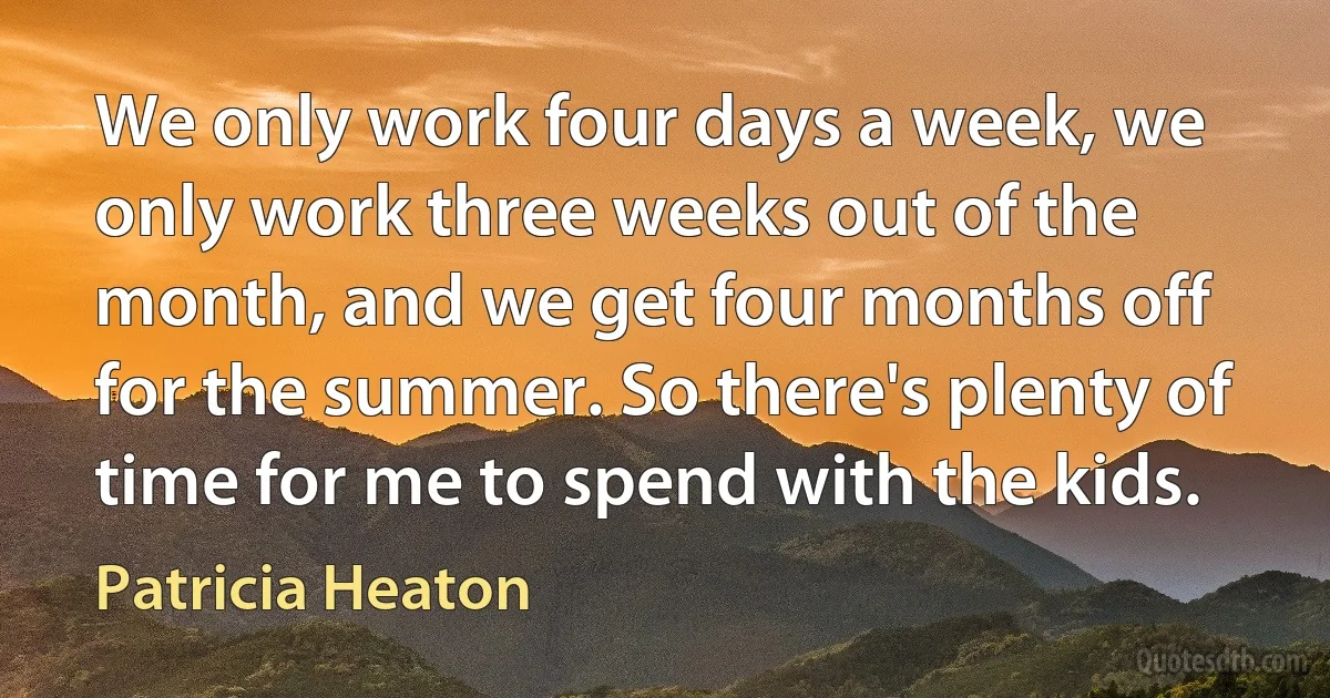 We only work four days a week, we only work three weeks out of the month, and we get four months off for the summer. So there's plenty of time for me to spend with the kids. (Patricia Heaton)