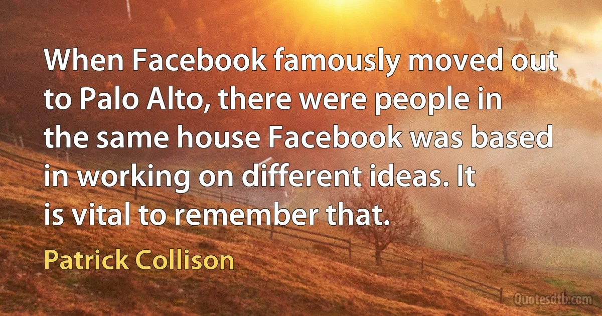 When Facebook famously moved out to Palo Alto, there were people in the same house Facebook was based in working on different ideas. It is vital to remember that. (Patrick Collison)