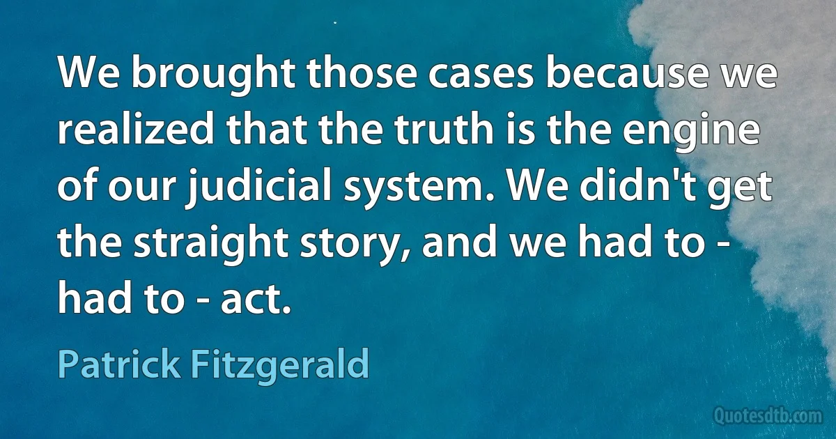 We brought those cases because we realized that the truth is the engine of our judicial system. We didn't get the straight story, and we had to - had to - act. (Patrick Fitzgerald)