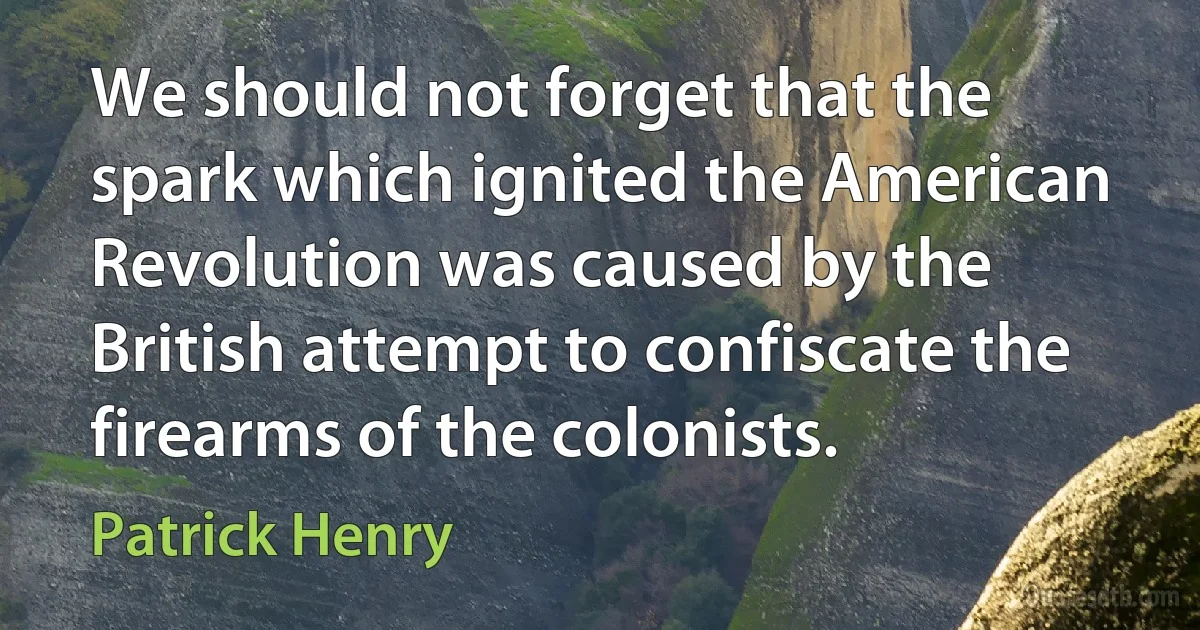 We should not forget that the spark which ignited the American Revolution was caused by the British attempt to confiscate the firearms of the colonists. (Patrick Henry)