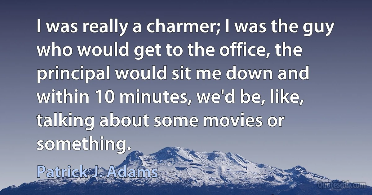 I was really a charmer; I was the guy who would get to the office, the principal would sit me down and within 10 minutes, we'd be, like, talking about some movies or something. (Patrick J. Adams)