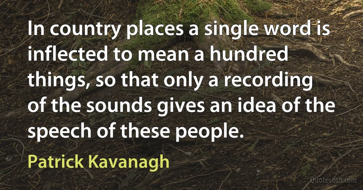 In country places a single word is inflected to mean a hundred things, so that only a recording of the sounds gives an idea of the speech of these people. (Patrick Kavanagh)