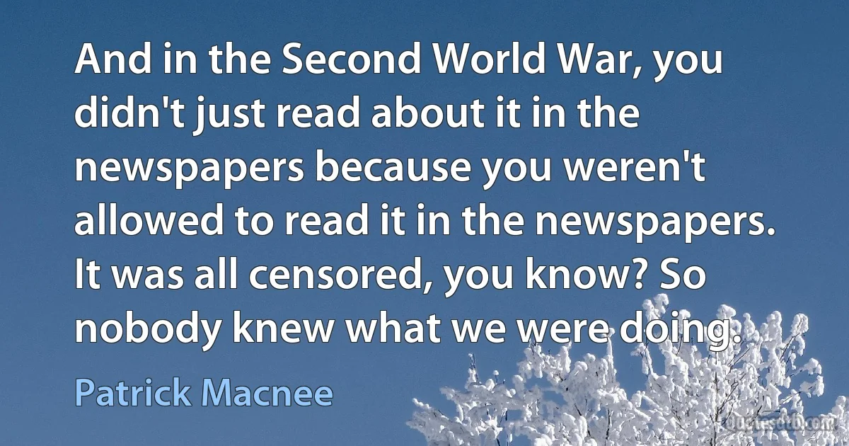 And in the Second World War, you didn't just read about it in the newspapers because you weren't allowed to read it in the newspapers. It was all censored, you know? So nobody knew what we were doing. (Patrick Macnee)