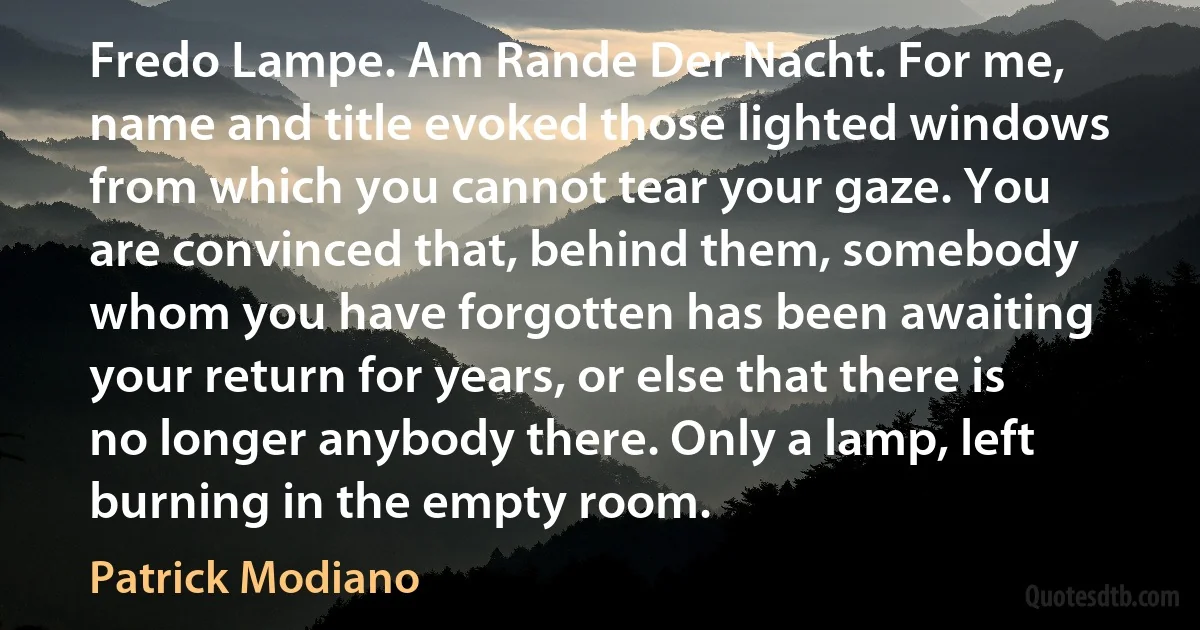 Fredo Lampe. Am Rande Der Nacht. For me, name and title evoked those lighted windows from which you cannot tear your gaze. You are convinced that, behind them, somebody whom you have forgotten has been awaiting your return for years, or else that there is no longer anybody there. Only a lamp, left burning in the empty room. (Patrick Modiano)