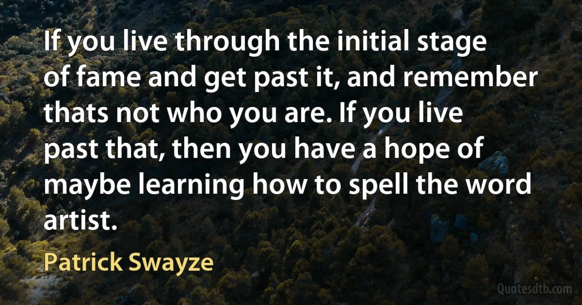 If you live through the initial stage of fame and get past it, and remember thats not who you are. If you live past that, then you have a hope of maybe learning how to spell the word artist. (Patrick Swayze)