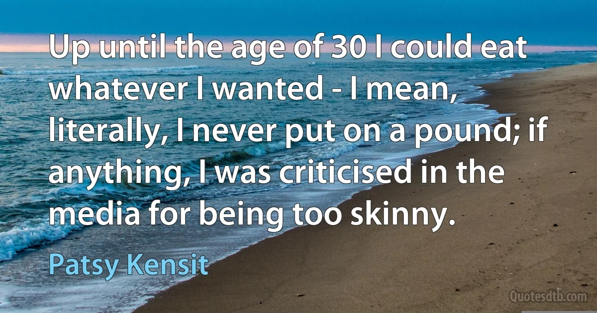 Up until the age of 30 I could eat whatever I wanted - I mean, literally, I never put on a pound; if anything, I was criticised in the media for being too skinny. (Patsy Kensit)