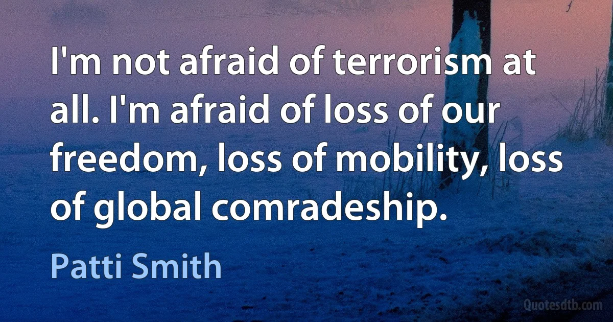 I'm not afraid of terrorism at all. I'm afraid of loss of our freedom, loss of mobility, loss of global comradeship. (Patti Smith)