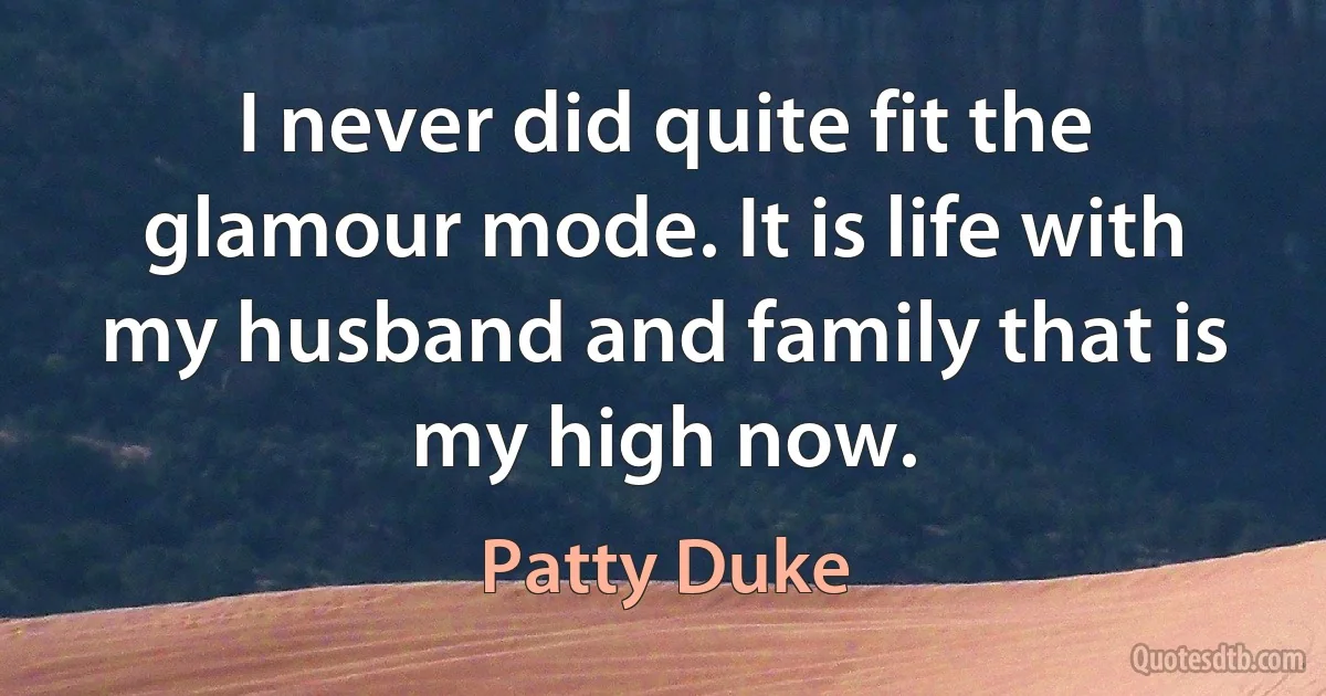 I never did quite fit the glamour mode. It is life with my husband and family that is my high now. (Patty Duke)