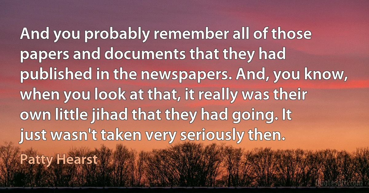 And you probably remember all of those papers and documents that they had published in the newspapers. And, you know, when you look at that, it really was their own little jihad that they had going. It just wasn't taken very seriously then. (Patty Hearst)