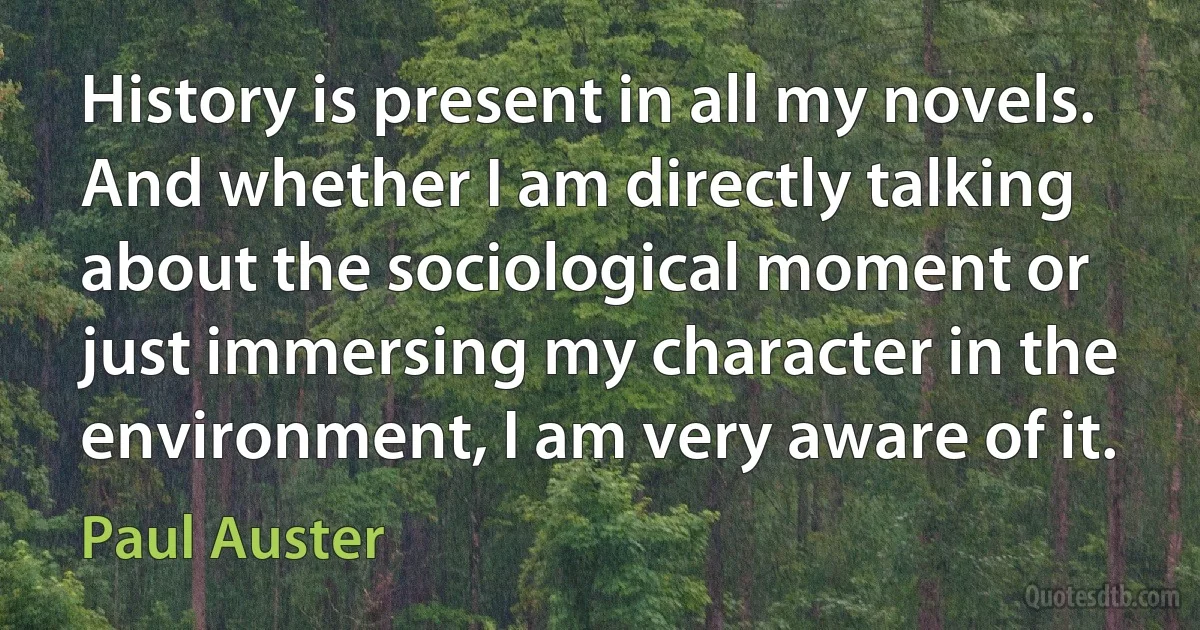 History is present in all my novels. And whether I am directly talking about the sociological moment or just immersing my character in the environment, I am very aware of it. (Paul Auster)