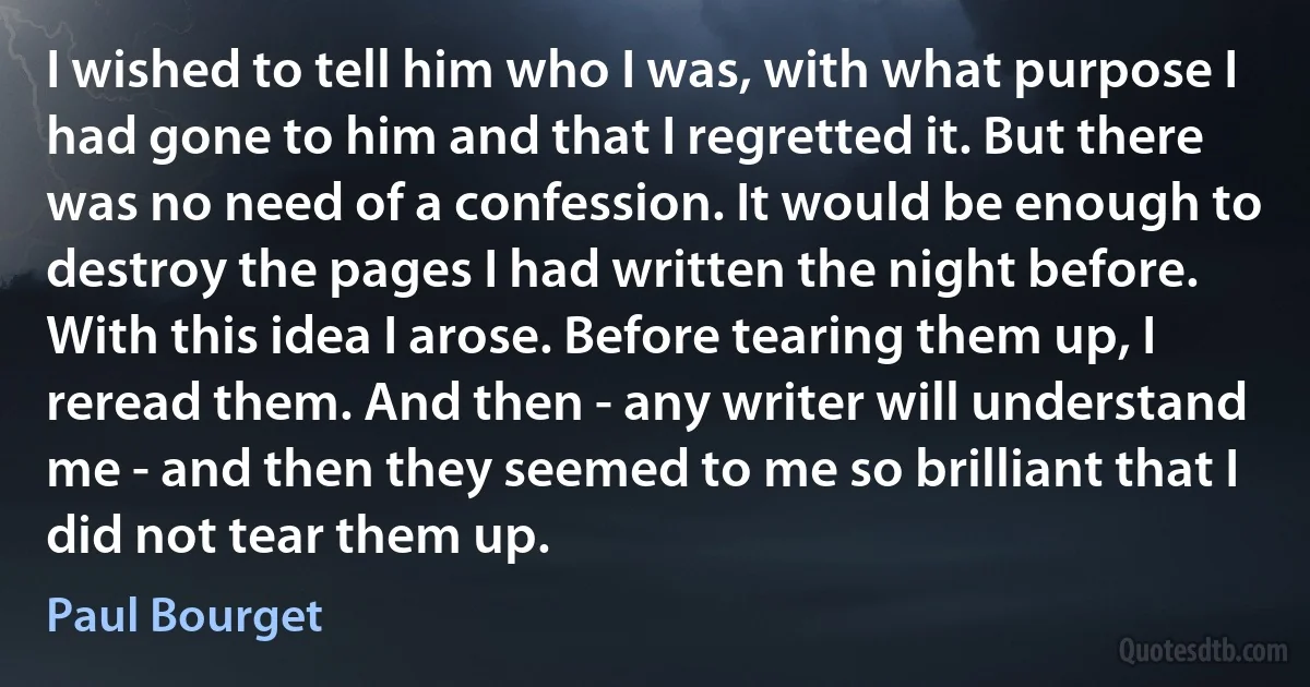 I wished to tell him who I was, with what purpose I had gone to him and that I regretted it. But there was no need of a confession. It would be enough to destroy the pages I had written the night before. With this idea I arose. Before tearing them up, I reread them. And then - any writer will understand me - and then they seemed to me so brilliant that I did not tear them up. (Paul Bourget)