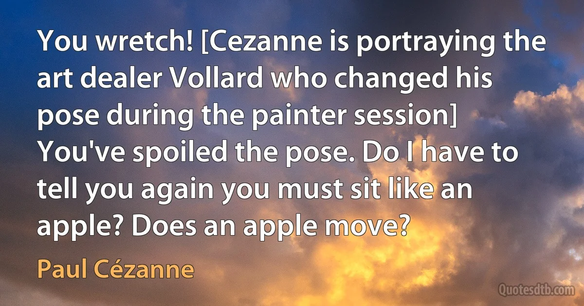 You wretch! [Cezanne is portraying the art dealer Vollard who changed his pose during the painter session] You've spoiled the pose. Do I have to tell you again you must sit like an apple? Does an apple move? (Paul Cézanne)