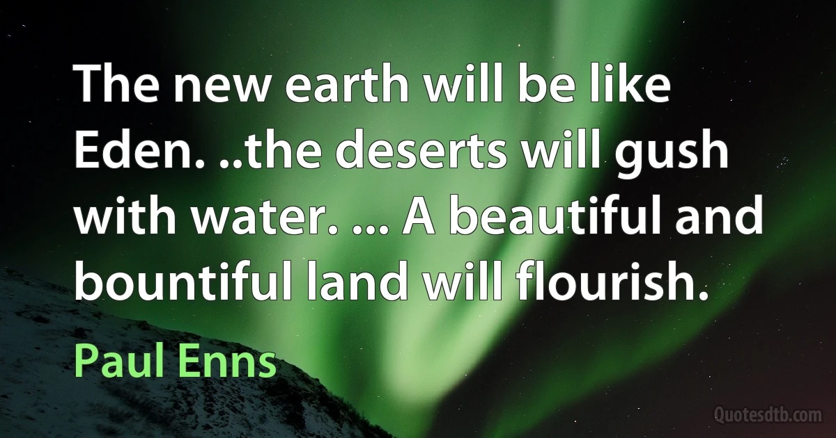 The new earth will be like Eden. ..the deserts will gush with water. ... A beautiful and bountiful land will flourish. (Paul Enns)