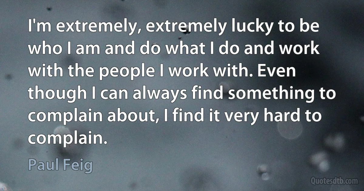 I'm extremely, extremely lucky to be who I am and do what I do and work with the people I work with. Even though I can always find something to complain about, I find it very hard to complain. (Paul Feig)