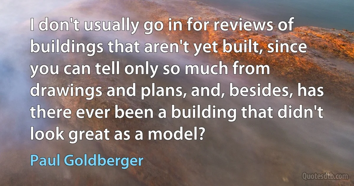 I don't usually go in for reviews of buildings that aren't yet built, since you can tell only so much from drawings and plans, and, besides, has there ever been a building that didn't look great as a model? (Paul Goldberger)