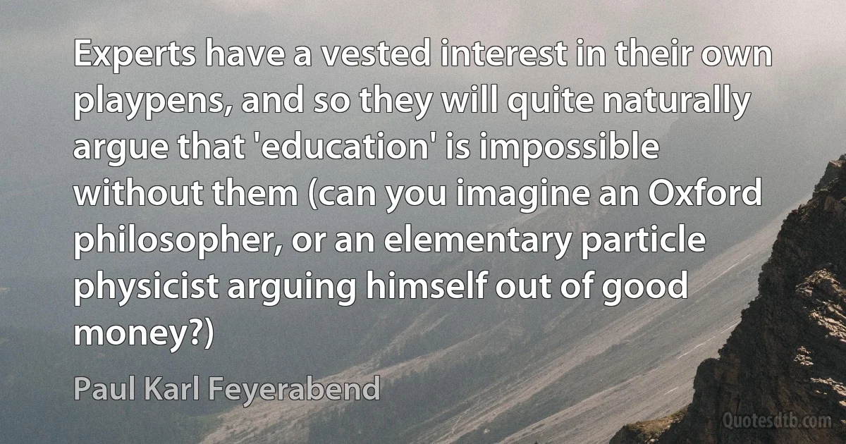 Experts have a vested interest in their own playpens, and so they will quite naturally argue that 'education' is impossible without them (can you imagine an Oxford philosopher, or an elementary particle physicist arguing himself out of good money?) (Paul Karl Feyerabend)