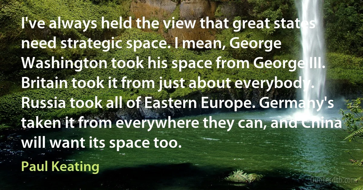 I've always held the view that great states need strategic space. I mean, George Washington took his space from George III. Britain took it from just about everybody. Russia took all of Eastern Europe. Germany's taken it from everywhere they can, and China will want its space too. (Paul Keating)