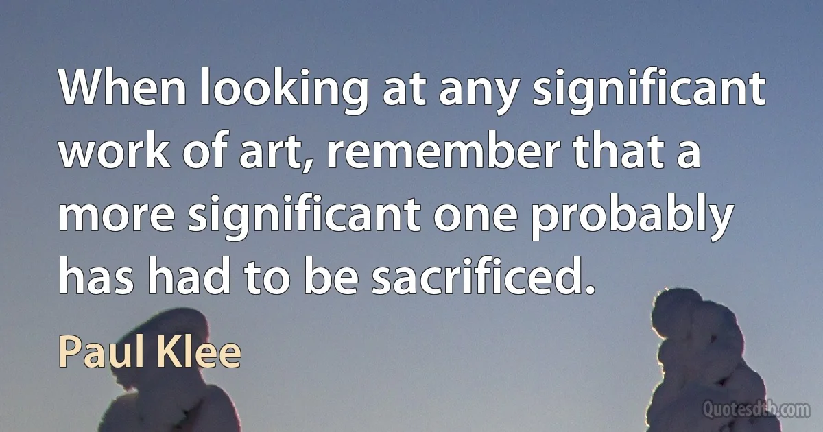 When looking at any significant work of art, remember that a more significant one probably has had to be sacrificed. (Paul Klee)