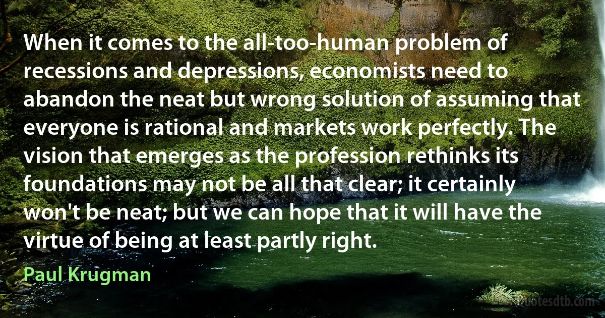 When it comes to the all-too-human problem of recessions and depressions, economists need to abandon the neat but wrong solution of assuming that everyone is rational and markets work perfectly. The vision that emerges as the profession rethinks its foundations may not be all that clear; it certainly won't be neat; but we can hope that it will have the virtue of being at least partly right. (Paul Krugman)