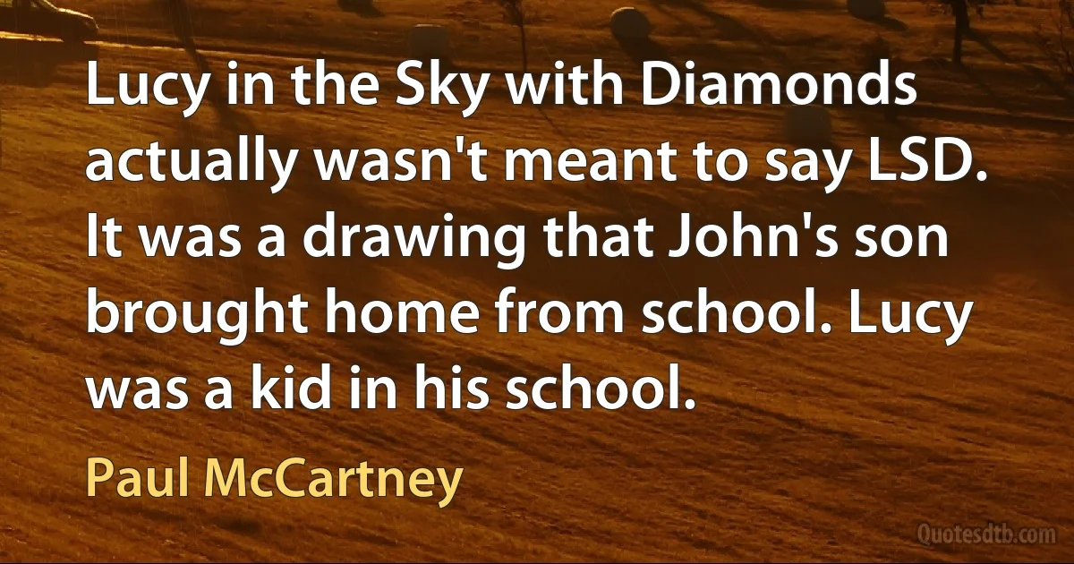 Lucy in the Sky with Diamonds actually wasn't meant to say LSD. It was a drawing that John's son brought home from school. Lucy was a kid in his school. (Paul McCartney)