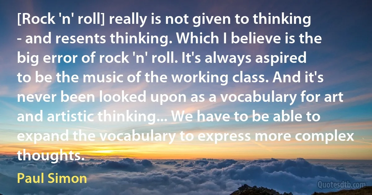 [Rock 'n' roll] really is not given to thinking - and resents thinking. Which I believe is the big error of rock 'n' roll. It's always aspired to be the music of the working class. And it's never been looked upon as a vocabulary for art and artistic thinking... We have to be able to expand the vocabulary to express more complex thoughts. (Paul Simon)