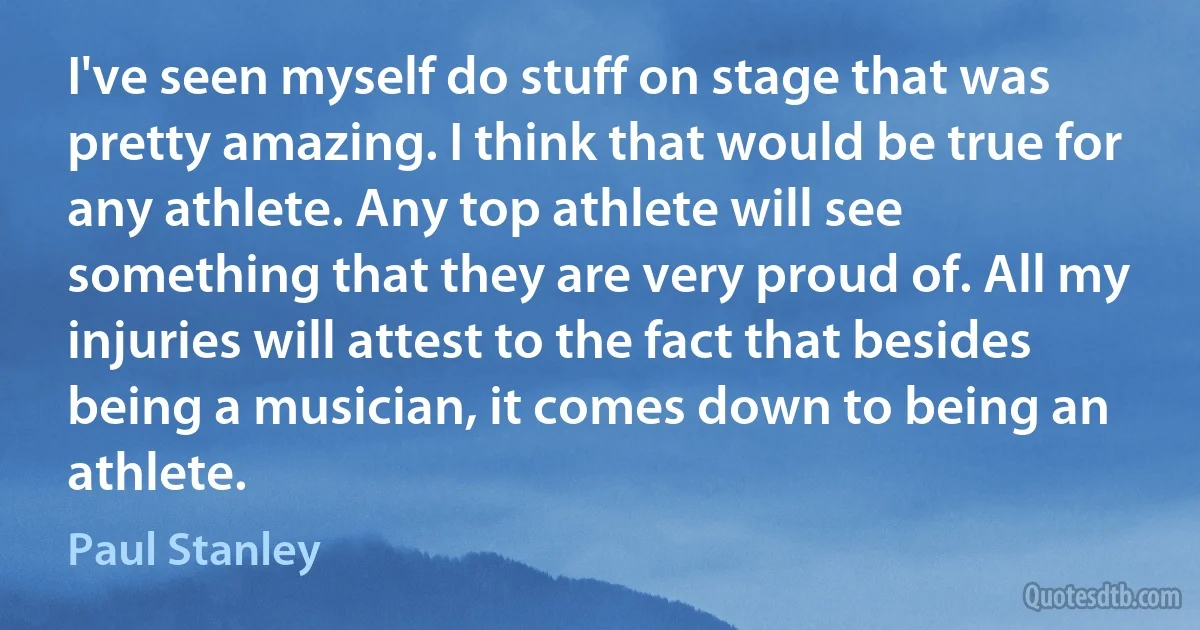 I've seen myself do stuff on stage that was pretty amazing. I think that would be true for any athlete. Any top athlete will see something that they are very proud of. All my injuries will attest to the fact that besides being a musician, it comes down to being an athlete. (Paul Stanley)