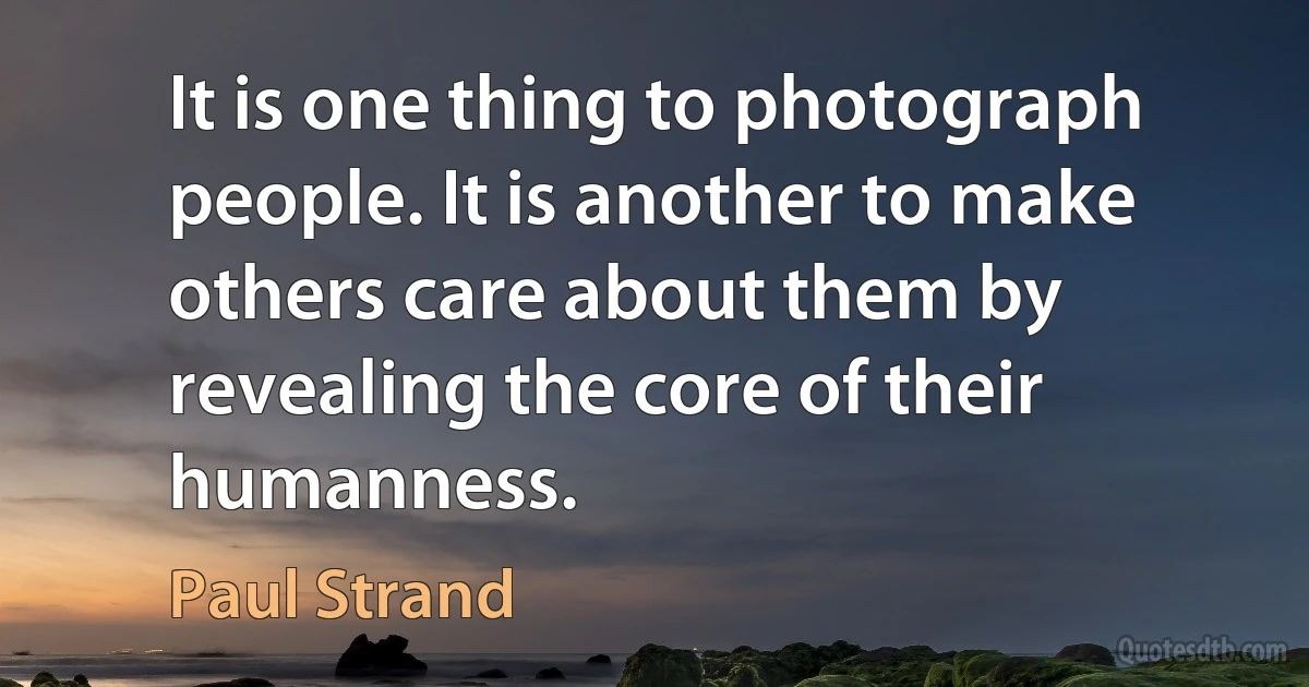 It is one thing to photograph people. It is another to make others care about them by revealing the core of their humanness. (Paul Strand)