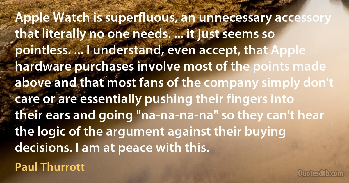 Apple Watch is superfluous, an unnecessary accessory that literally no one needs. ... it just seems so pointless. ... I understand, even accept, that Apple hardware purchases involve most of the points made above and that most fans of the company simply don't care or are essentially pushing their fingers into their ears and going "na-na-na-na" so they can't hear the logic of the argument against their buying decisions. I am at peace with this. (Paul Thurrott)