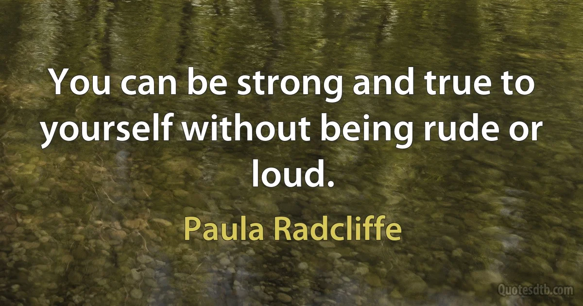 You can be strong and true to yourself without being rude or loud. (Paula Radcliffe)