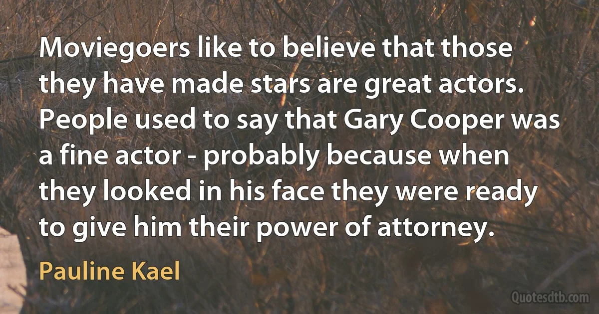 Moviegoers like to believe that those they have made stars are great actors. People used to say that Gary Cooper was a fine actor - probably because when they looked in his face they were ready to give him their power of attorney. (Pauline Kael)