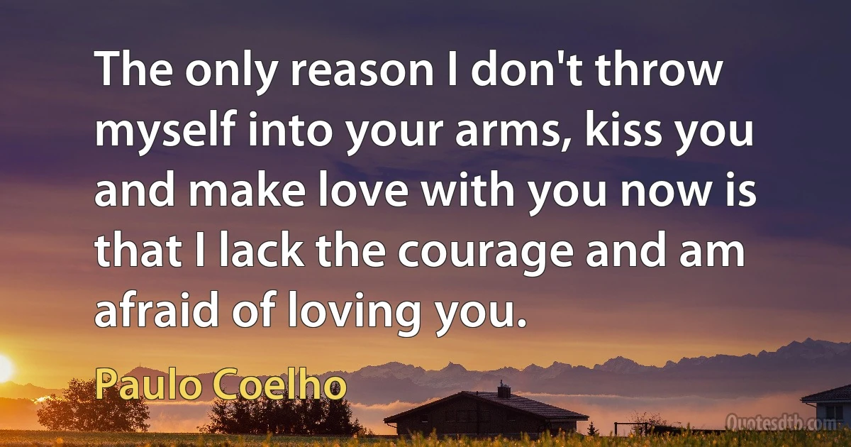 The only reason I don't throw myself into your arms, kiss you and make love with you now is that I lack the courage and am afraid of loving you. (Paulo Coelho)