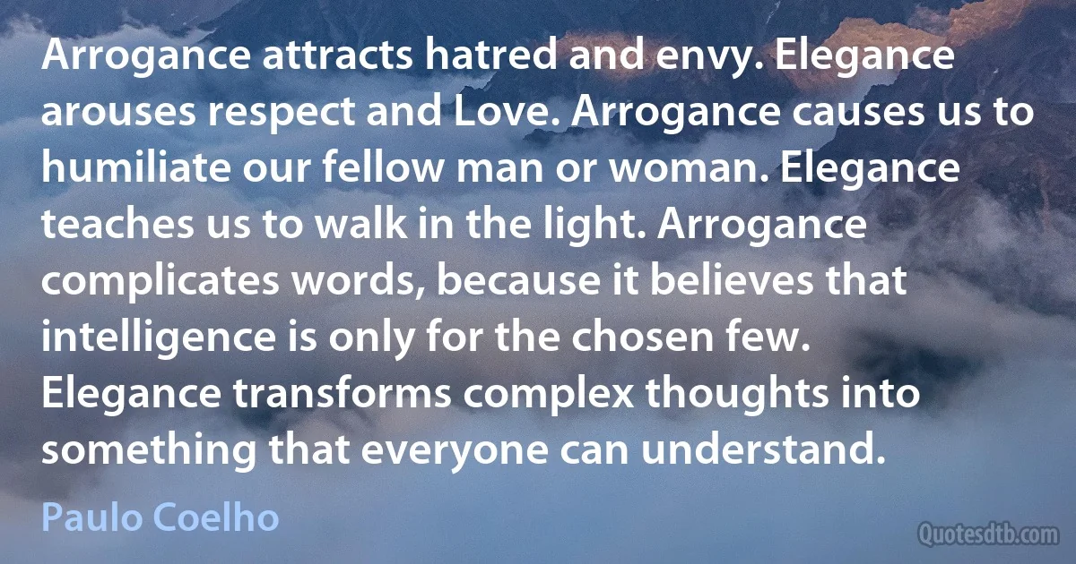 Arrogance attracts hatred and envy. Elegance arouses respect and Love. Arrogance causes us to humiliate our fellow man or woman. Elegance teaches us to walk in the light. Arrogance complicates words, because it believes that intelligence is only for the chosen few. Elegance transforms complex thoughts into something that everyone can understand. (Paulo Coelho)