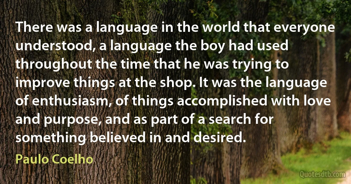 There was a language in the world that everyone understood, a language the boy had used throughout the time that he was trying to improve things at the shop. It was the language of enthusiasm, of things accomplished with love and purpose, and as part of a search for something believed in and desired. (Paulo Coelho)